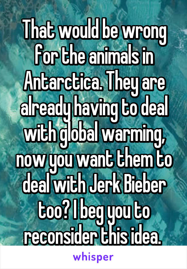 That would be wrong for the animals in Antarctica. They are already having to deal with global warming, now you want them to deal with Jerk Bieber too? I beg you to reconsider this idea. 