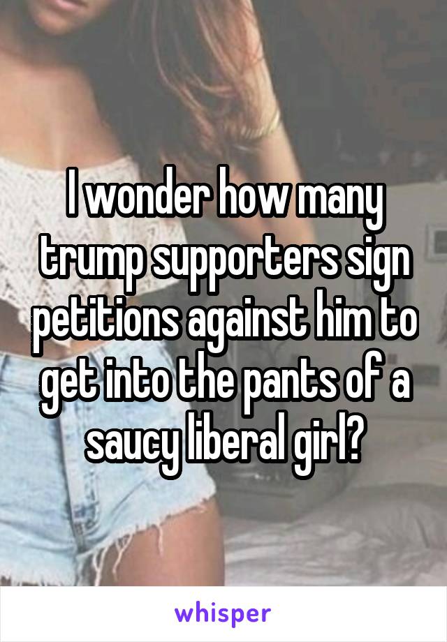 I wonder how many trump supporters sign petitions against him to get into the pants of a saucy liberal girl?