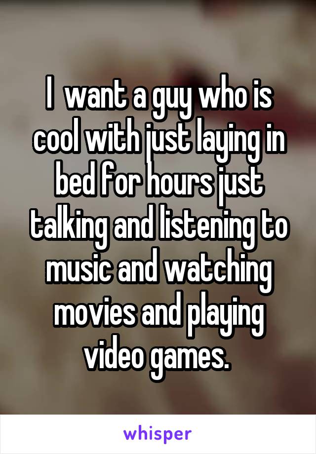 I  want a guy who is cool with just laying in bed for hours just talking and listening to music and watching movies and playing video games. 