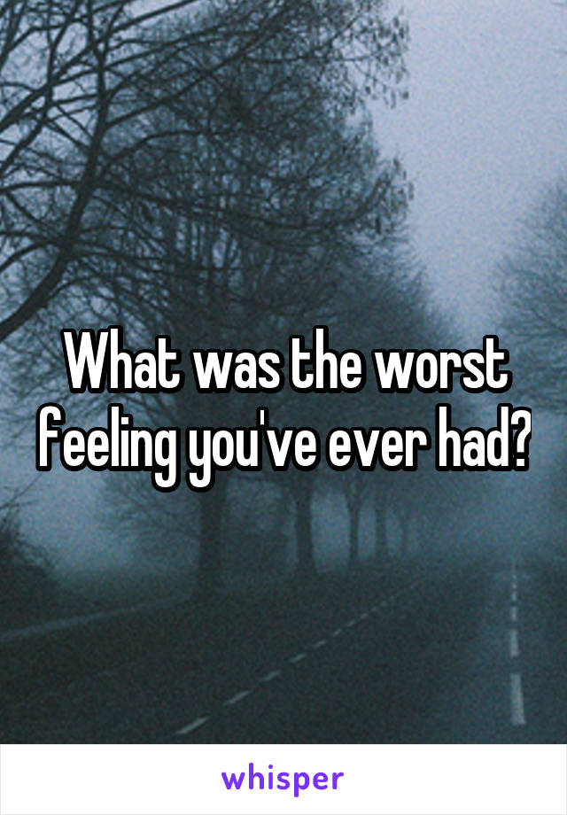 What was the worst feeling you've ever had?