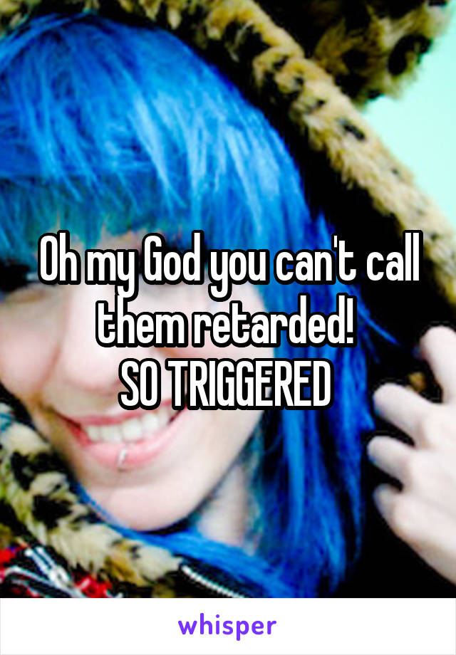 Oh my God you can't call them retarded! 
SO TRIGGERED 