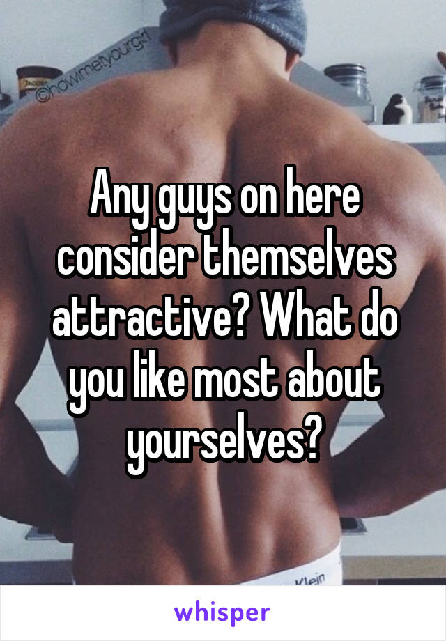 Any guys on here consider themselves attractive? What do you like most about yourselves?