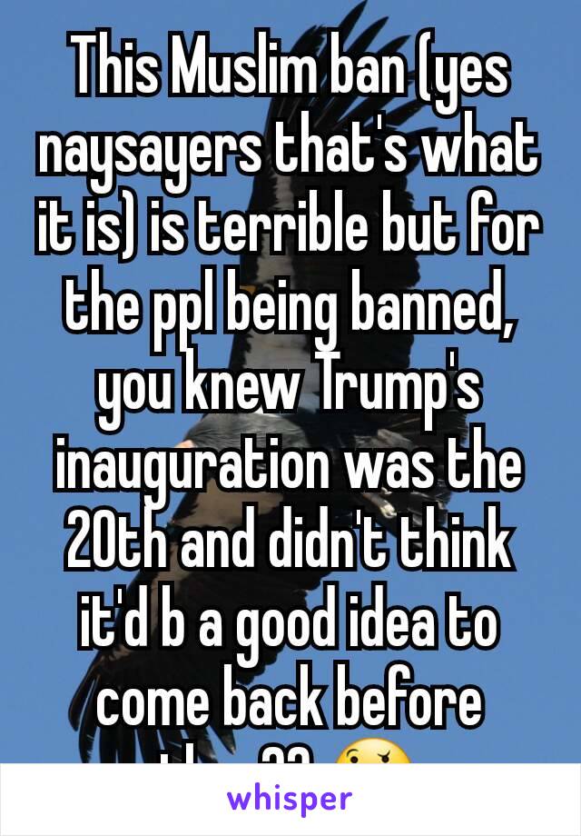 This Muslim ban (yes naysayers that's what it is) is terrible but for the ppl being banned, you knew Trump's inauguration was the 20th and didn't think it'd b a good idea to come back before then?? 🤔