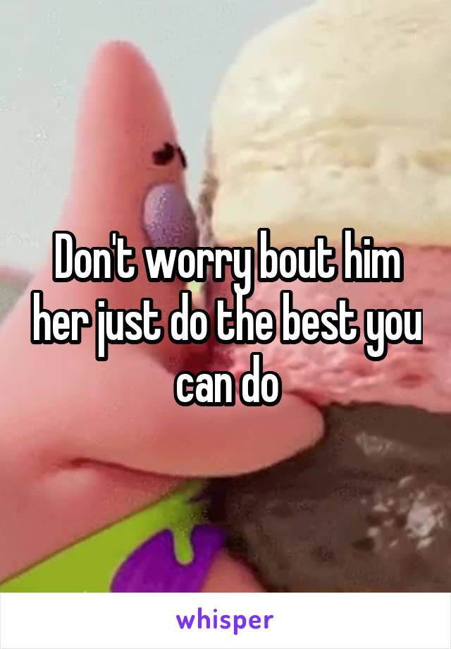 Don't worry bout him her just do the best you can do