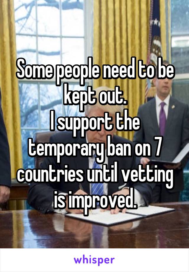 Some people need to be kept out.
I support the temporary ban on 7 countries until vetting is improved.