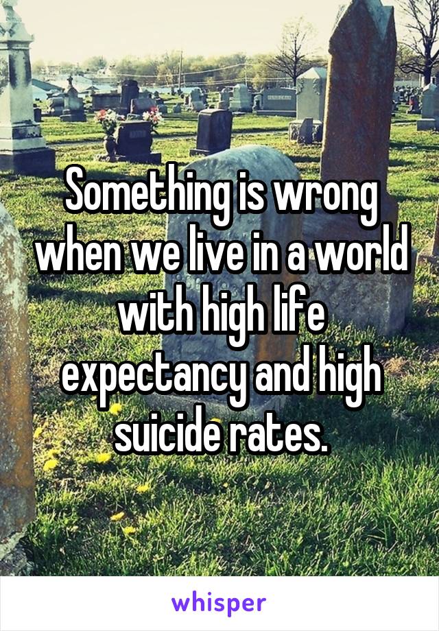 Something is wrong when we live in a world with high life expectancy and high suicide rates.