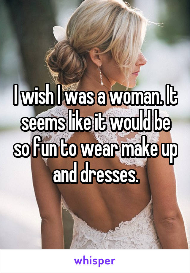 I wish I was a woman. It seems like it would be so fun to wear make up and dresses.