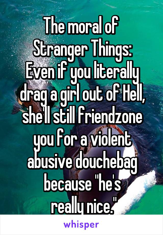 The moral of 
Stranger Things:
Even if you literally drag a girl out of Hell, she'll still friendzone you for a violent abusive douchebag because "he's
 really nice."