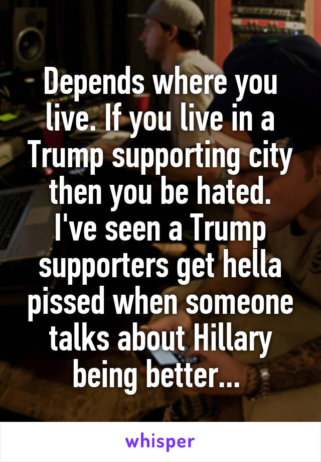 Depends where you live. If you live in a Trump supporting city then you be hated.
I've seen a Trump supporters get hella pissed when someone talks about Hillary being better... 