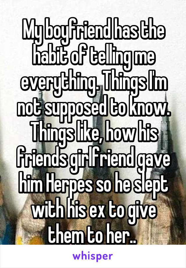 My boyfriend has the habit of telling me everything. Things I'm not supposed to know. Things like, how his friends girlfriend gave him Herpes so he slept with his ex to give them to her.. 