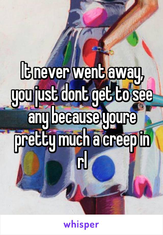 It never went away, you just dont get to see any because youre pretty much a creep in rl