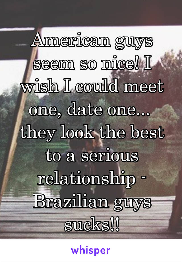 American guys seem so nice! I wish I could meet one, date one... 
they look the best to a serious relationship - Brazilian guys sucks!!