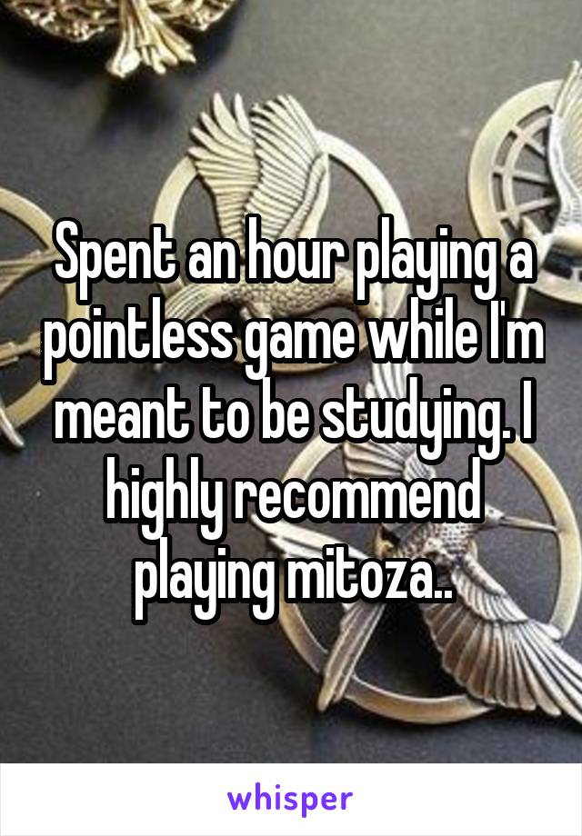 Spent an hour playing a pointless game while I'm meant to be studying. I highly recommend playing mitoza..