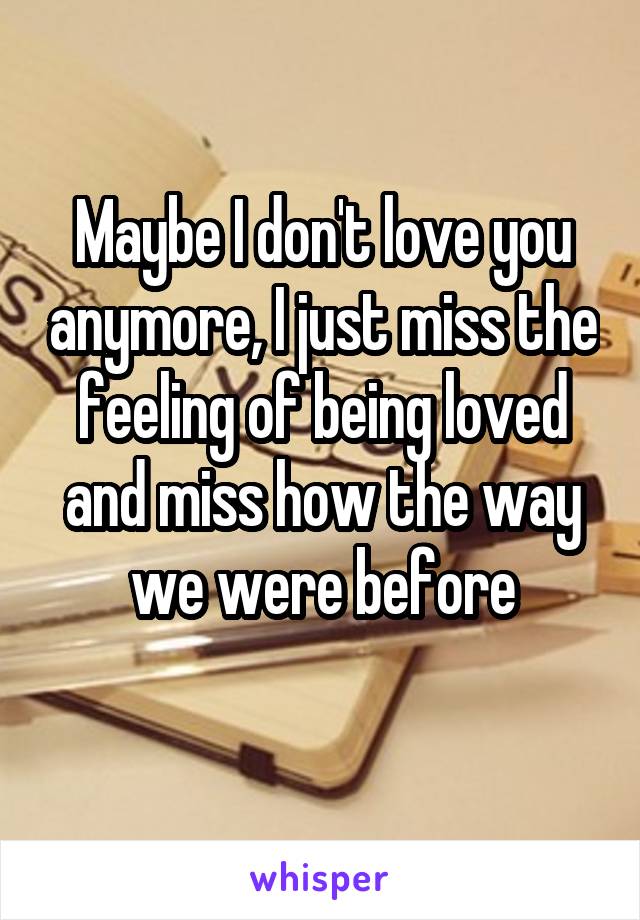 Maybe I don't love you anymore, I just miss the feeling of being loved and miss how the way we were before
