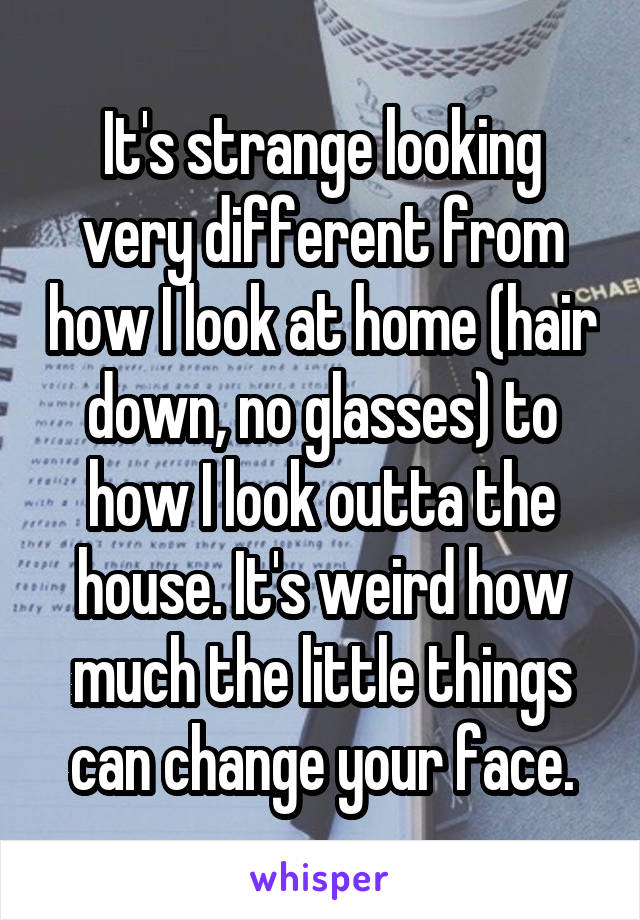 It's strange looking very different from how I look at home (hair down, no glasses) to how I look outta the house. It's weird how much the little things can change your face.