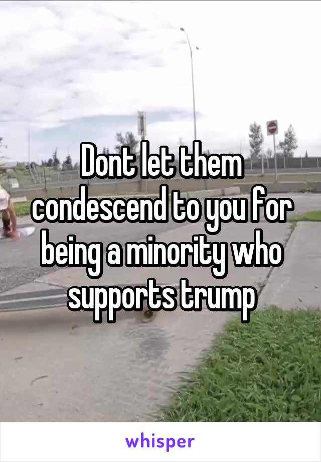 Dont let them condescend to you for being a minority who supports trump