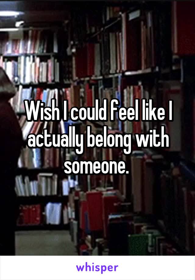 Wish I could feel like I actually belong with someone. 