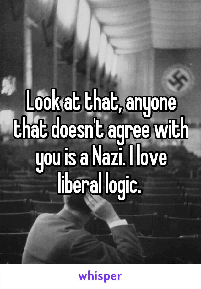 Look at that, anyone that doesn't agree with you is a Nazi. I love liberal logic. 