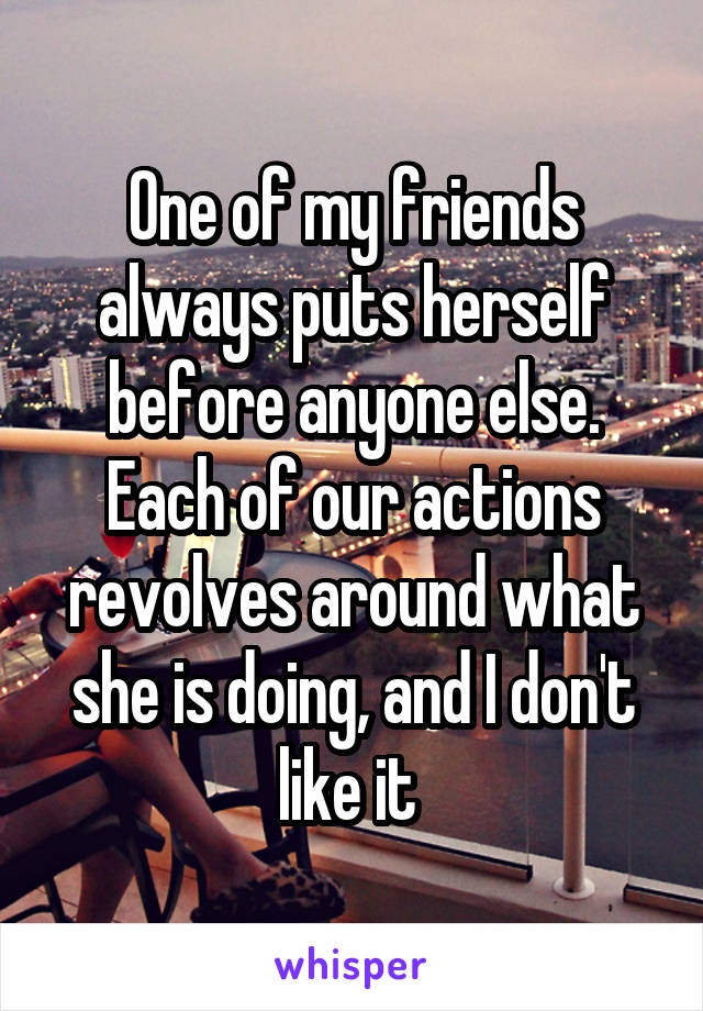 One of my friends always puts herself before anyone else. Each of our actions revolves around what she is doing, and I don't like it 