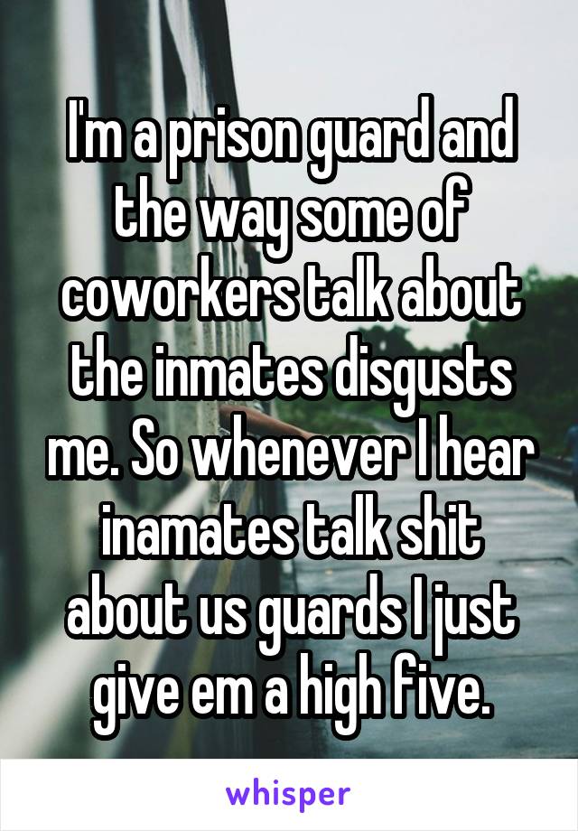 I'm a prison guard and the way some of coworkers talk about the inmates disgusts me. So whenever I hear inamates talk shit about us guards I just give em a high five.