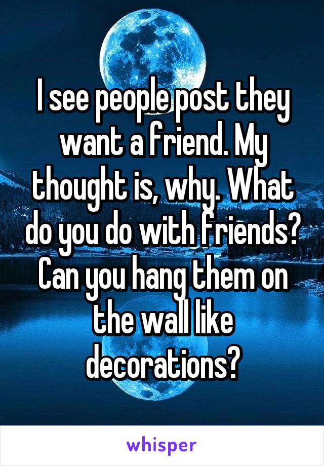 I see people post they want a friend. My thought is, why. What do you do with friends? Can you hang them on the wall like decorations?