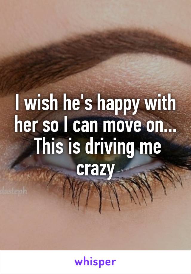 I wish he's happy with her so I can move on...  This is driving me crazy