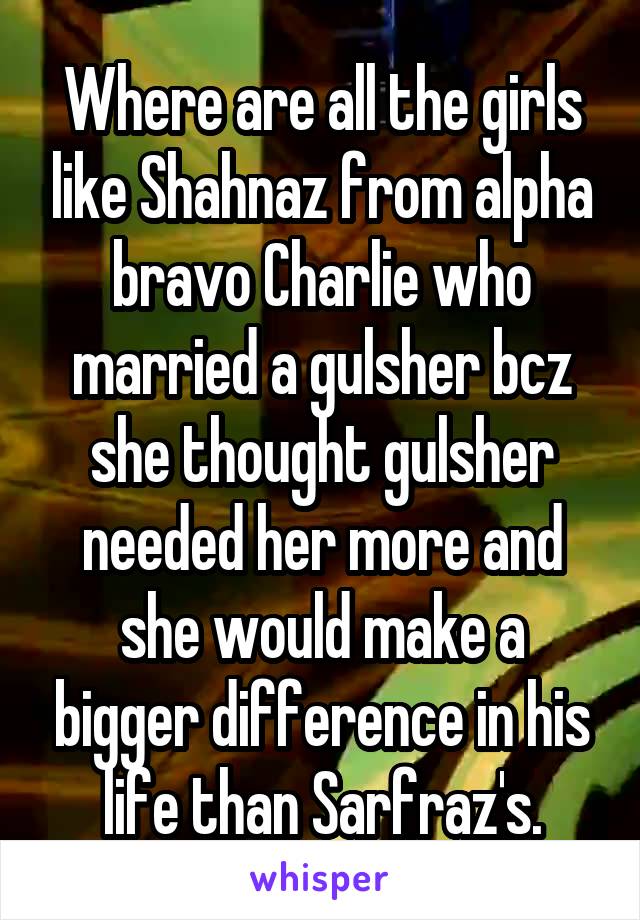 Where are all the girls like Shahnaz from alpha bravo Charlie who married a gulsher bcz she thought gulsher needed her more and she would make a bigger difference in his life than Sarfraz's.