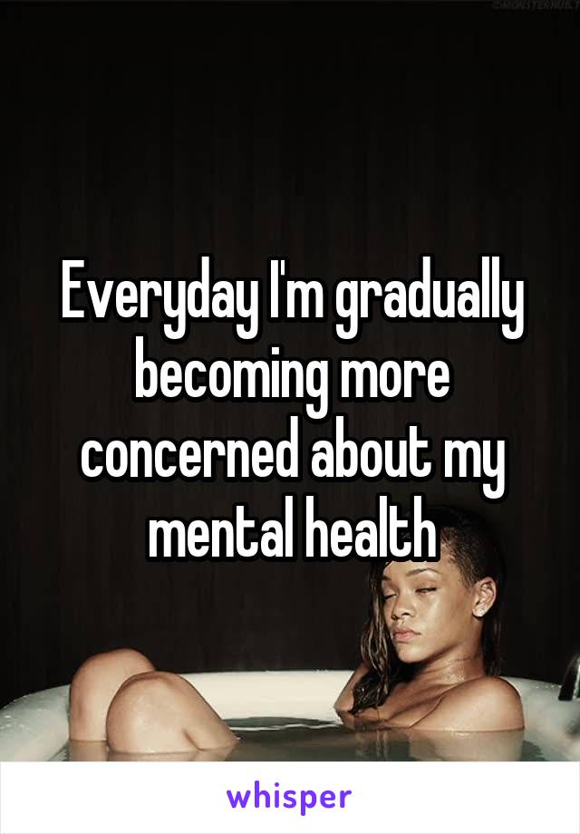 Everyday I'm gradually becoming more concerned about my mental health