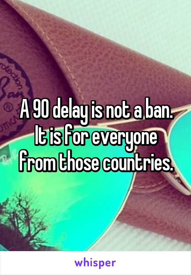 A 90 delay is not a ban.
It is for everyone from those countries.