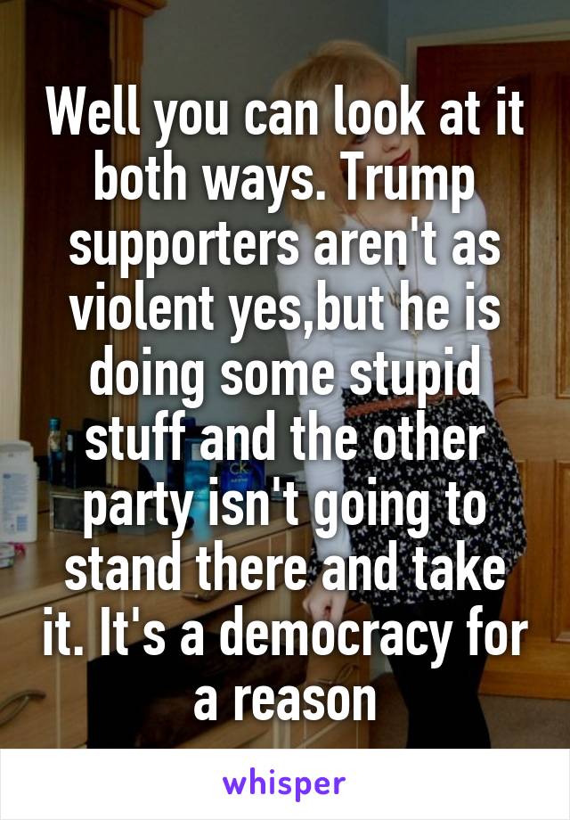 Well you can look at it both ways. Trump supporters aren't as violent yes,but he is doing some stupid stuff and the other party isn't going to stand there and take it. It's a democracy for a reason