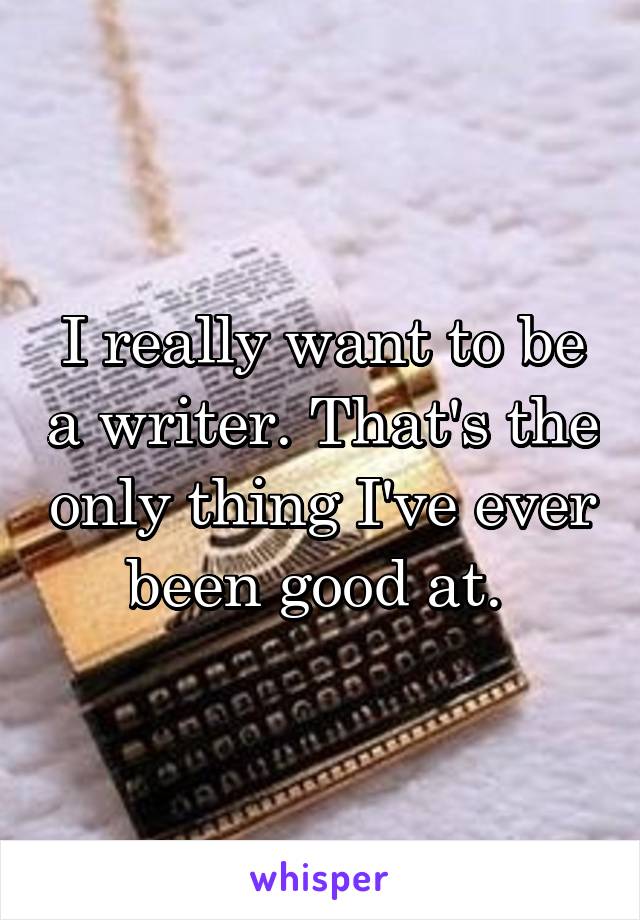 I really want to be a writer. That's the only thing I've ever been good at. 