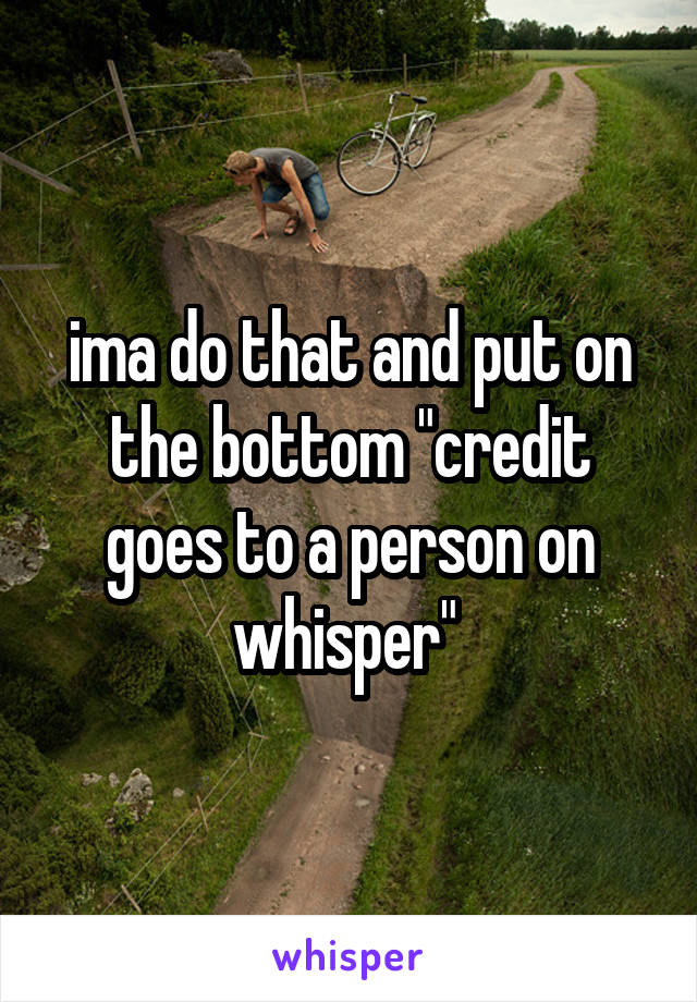 ima do that and put on the bottom "credit goes to a person on whisper" 