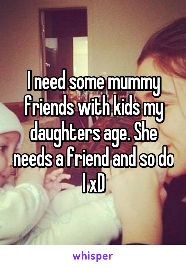 I need some mummy friends with kids my daughters age. She needs a friend and so do I xD