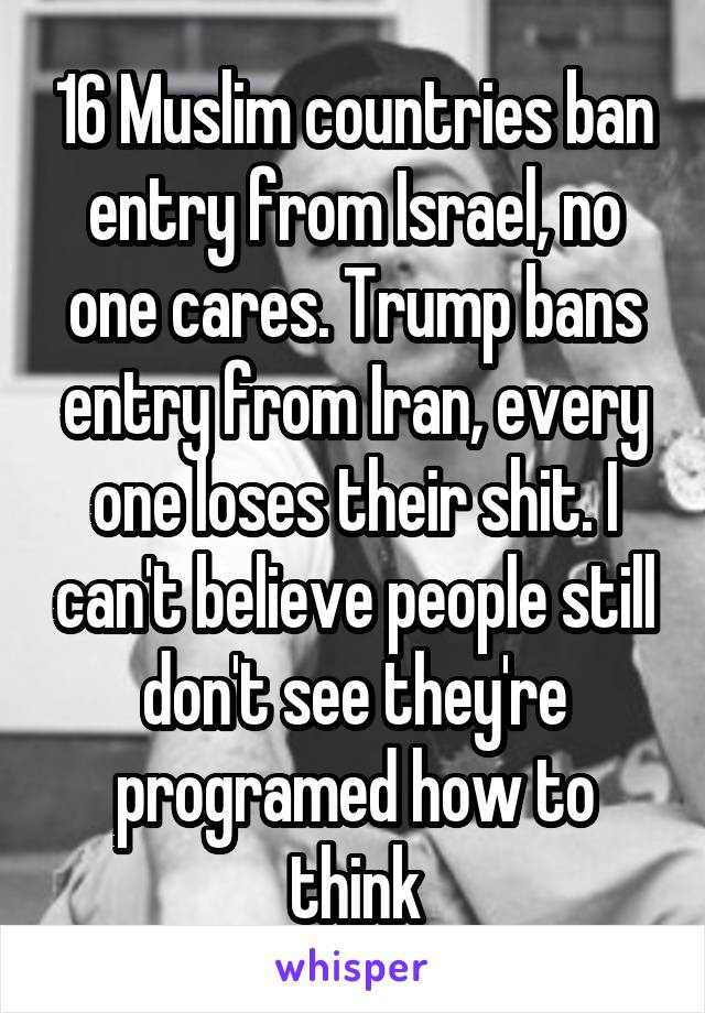 16 Muslim countries ban entry from Israel, no one cares. Trump bans entry from Iran, every one loses their shit. I can't believe people still don't see they're programed how to think