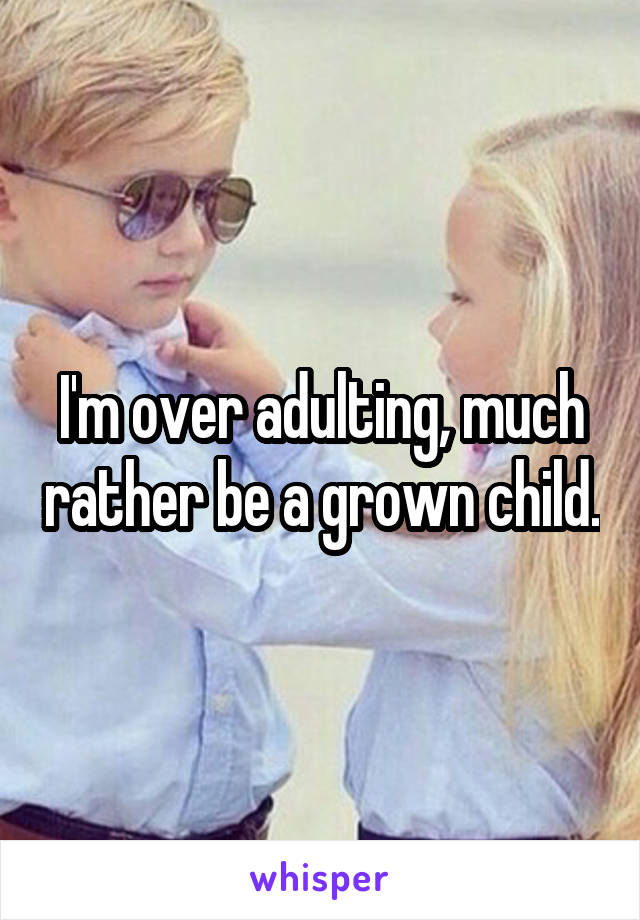 I'm over adulting, much rather be a grown child.