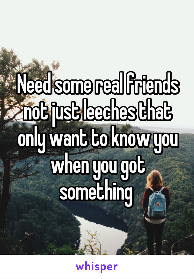 Need some real friends not just leeches that only want to know you when you got something 