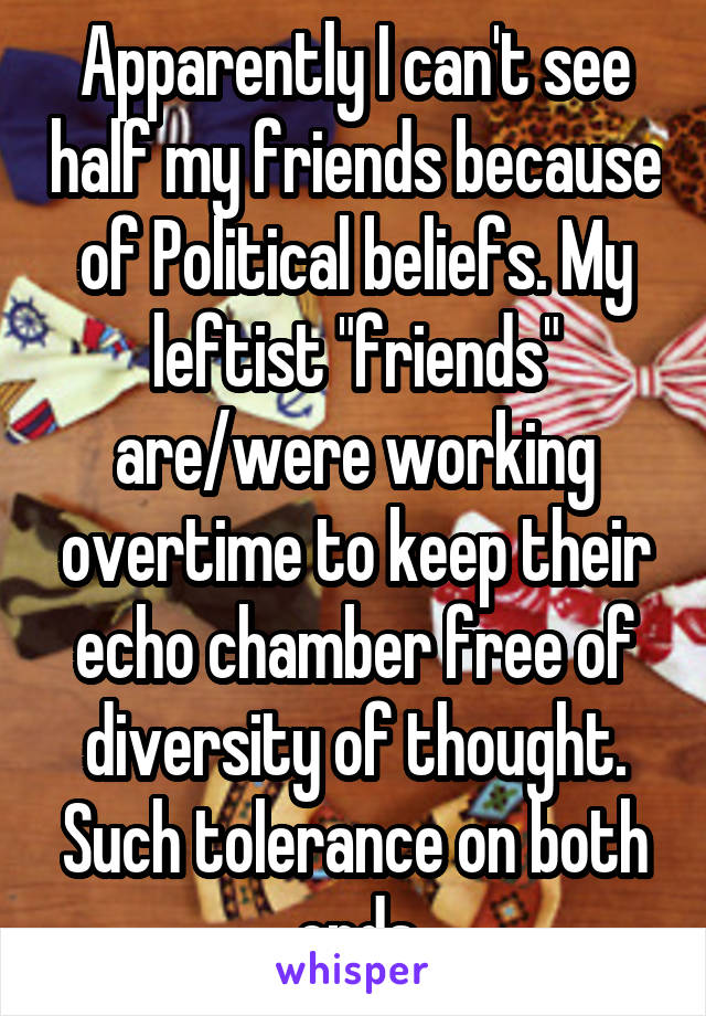 Apparently I can't see half my friends because of Political beliefs. My leftist "friends" are/were working overtime to keep their echo chamber free of diversity of thought. Such tolerance on both ends