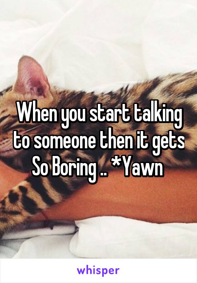 When you start talking to someone then it gets So Boring .. *Yawn 