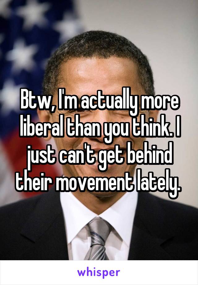 Btw, I'm actually more liberal than you think. I just can't get behind their movement lately. 