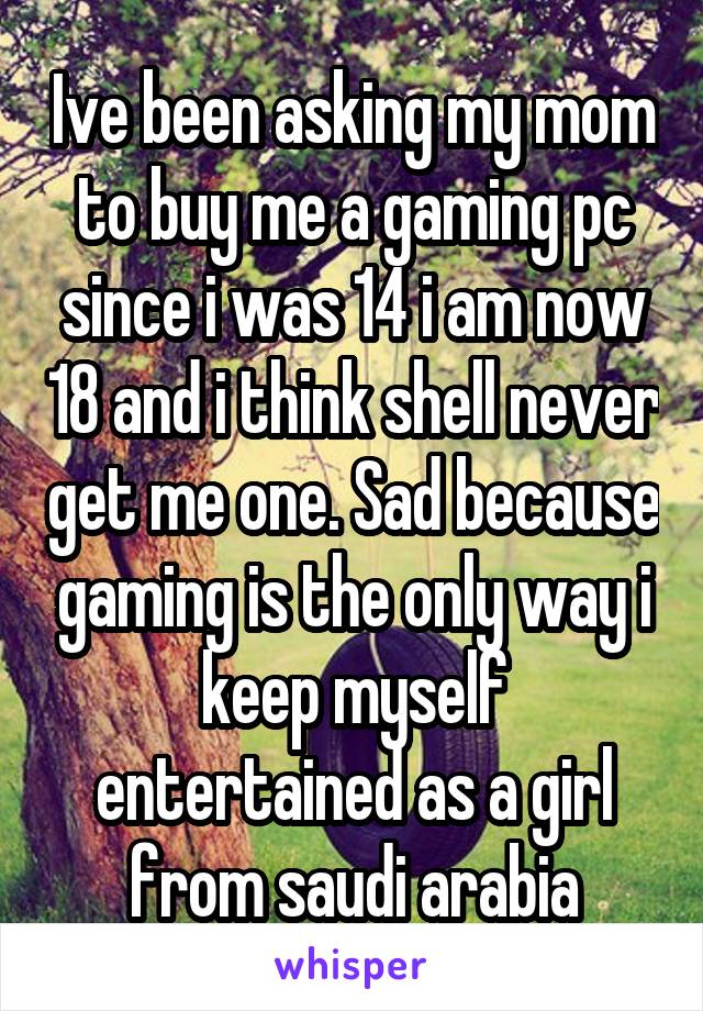 Ive been asking my mom to buy me a gaming pc since i was 14 i am now 18 and i think shell never get me one. Sad because gaming is the only way i keep myself entertained as a girl from saudi arabia