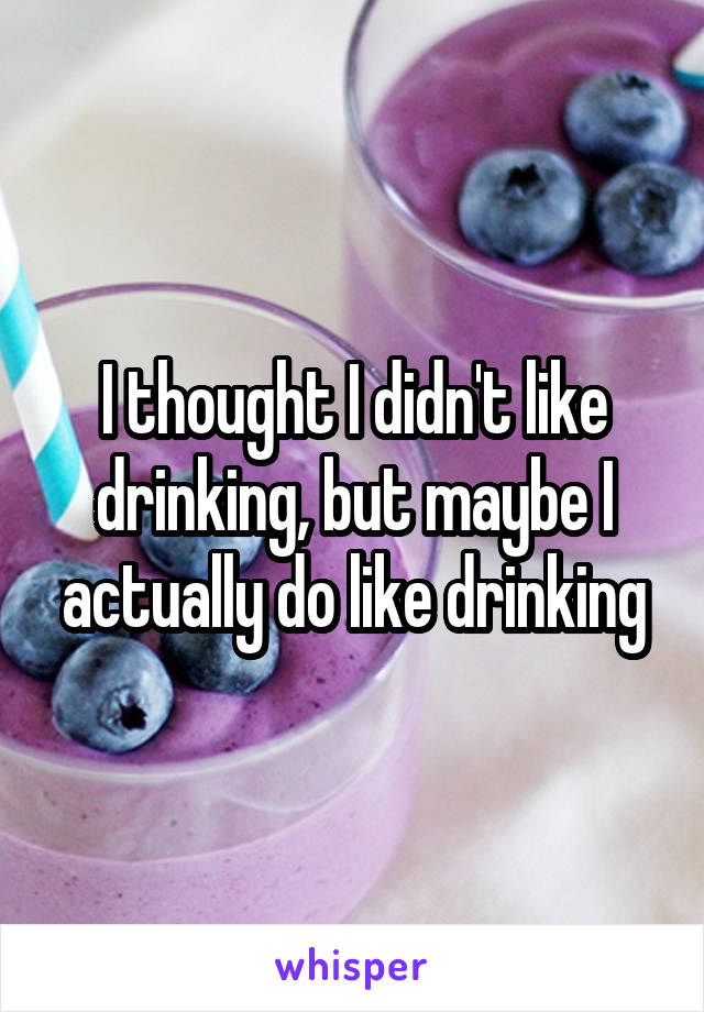 I thought I didn't like drinking, but maybe I actually do like drinking