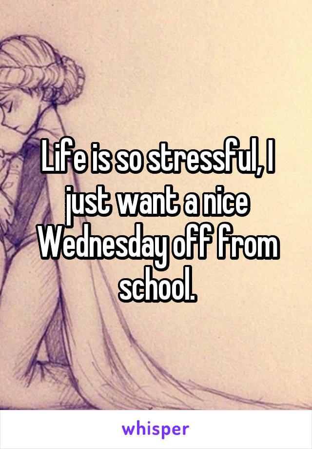 Life is so stressful, I just want a nice Wednesday off from school.