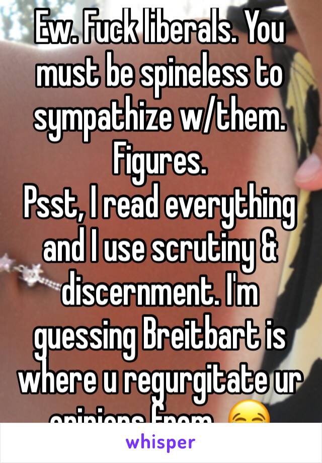 Ew. Fuck liberals. You must be spineless to sympathize w/them.
Figures.
Psst, I read everything and I use scrutiny & discernment. I'm guessing Breitbart is where u regurgitate ur opinions from. 😂