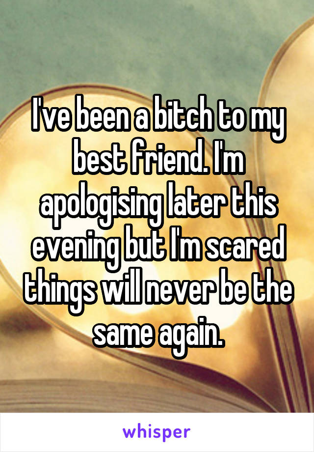 I've been a bitch to my best friend. I'm apologising later this evening but I'm scared things will never be the same again.