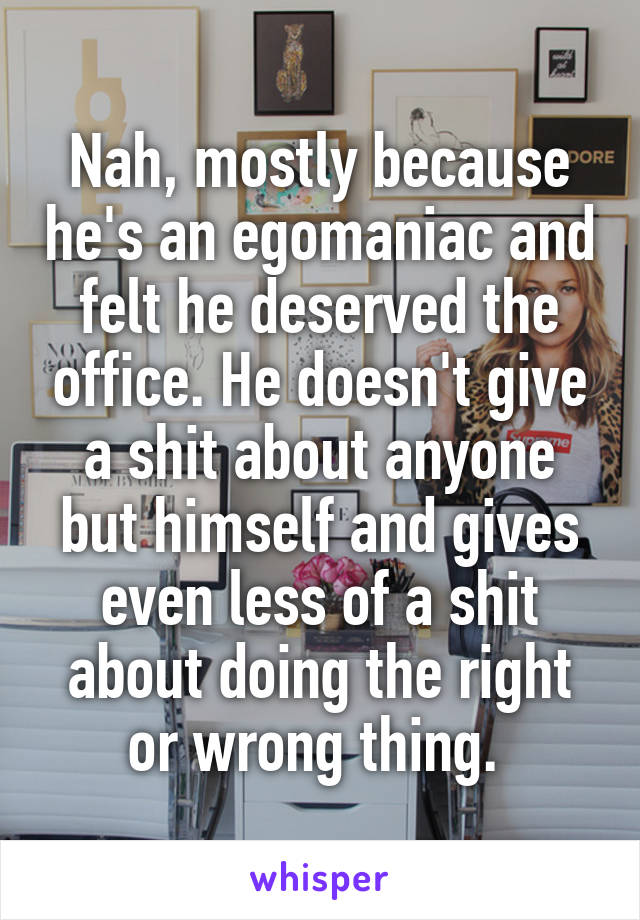 Nah, mostly because he's an egomaniac and felt he deserved the office. He doesn't give a shit about anyone but himself and gives even less of a shit about doing the right or wrong thing. 