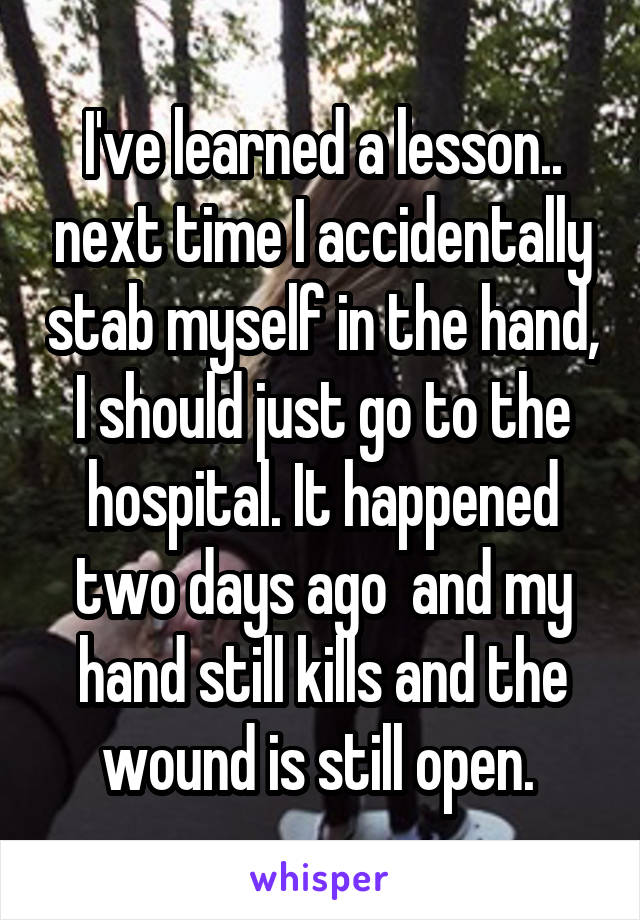 I've learned a lesson.. next time I accidentally stab myself in the hand, I should just go to the hospital. It happened two days ago  and my hand still kills and the wound is still open. 