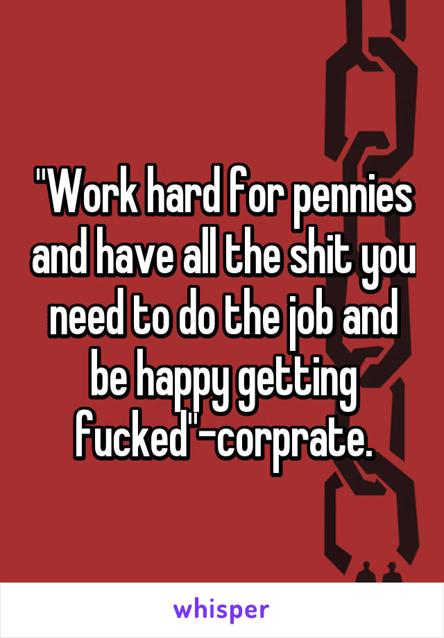 "Work hard for pennies and have all the shit you need to do the job and be happy getting fucked"-corprate.