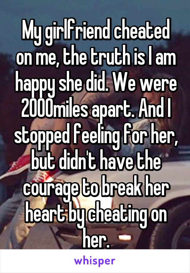 My girlfriend cheated on me, the truth is I am happy she did. We were 2000miles apart. And I stopped feeling for her, but didn't have the courage to break her heart by cheating on her.