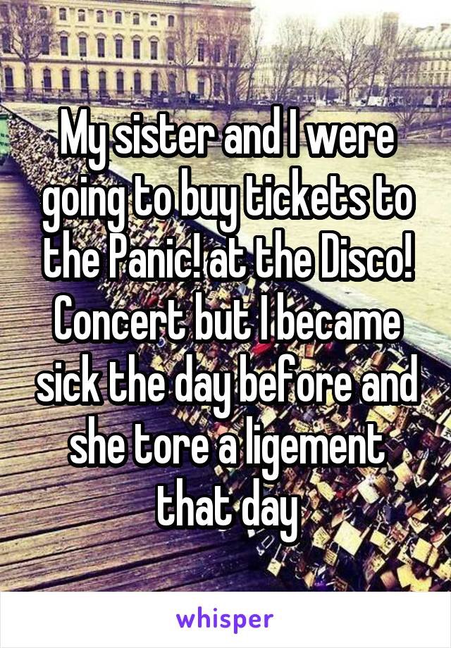 My sister and I were going to buy tickets to the Panic! at the Disco! Concert but I became sick the day before and she tore a ligement that day