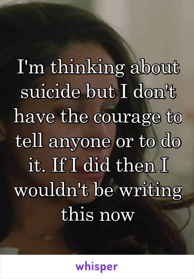 I'm thinking about suicide but I don't have the courage to tell anyone or to do it. If I did then I wouldn't be writing this now